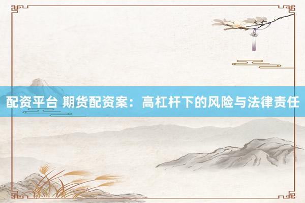 配资平台 期货配资案：高杠杆下的风险与法律责任