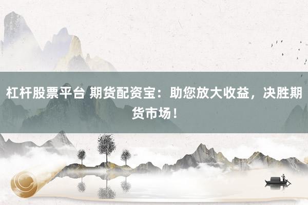 杠杆股票平台 期货配资宝：助您放大收益，决胜期货市场！