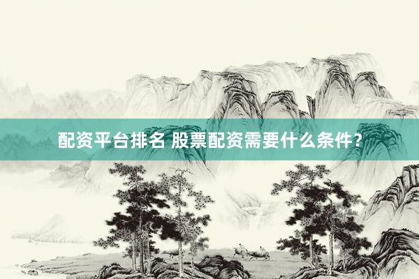 配资平台排名 股票配资需要什么条件?