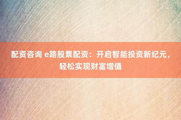 配资咨询 e路股票配资:开启智能投资新纪元,轻松实现财富增值