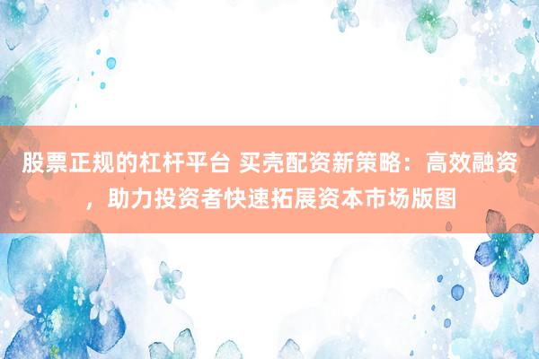 股票正规的杠杆平台 买壳配资新策略：高效融资，助力投资者快速拓展资本市场版图