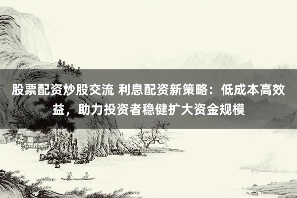股票配资炒股交流 利息配资新策略：低成本高效益，助力投资者稳健扩大资金规模
