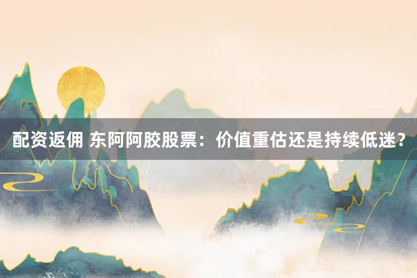 配资返佣 东阿阿胶股票：价值重估还是持续低迷？