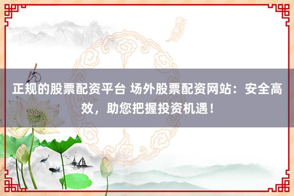 正规的股票配资平台 场外股票配资网站：安全高效，助您把握投资机遇！