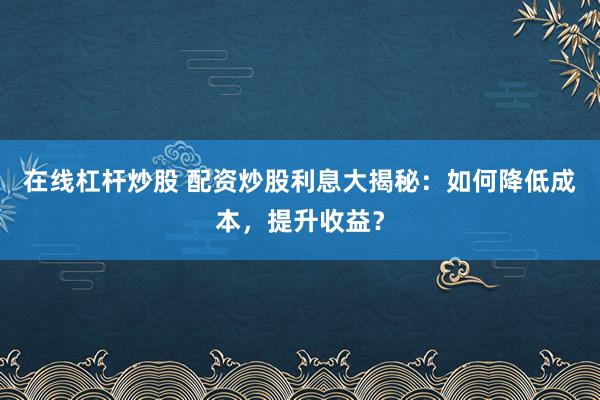 在线杠杆炒股 配资炒股利息大揭秘：如何降低成本，提升收益？