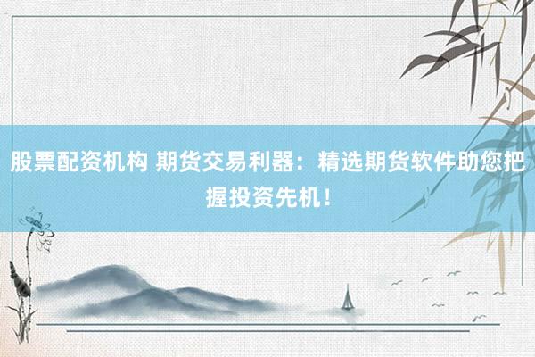 股票配资机构 期货交易利器：精选期货软件助您把握投资先机！